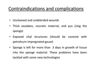Contraindications and complications
• Uncleaned and undebrided wounds
• Thick exudates, necrotic material, and pus (clog the
sponge)
• Exposed vital structures (should be covered with
petroleum-impregnated gauze)
• Sponge is left for more than 3 days in growth of tissue
into the sponge material. These problems have been
tackled with some new technologies
 