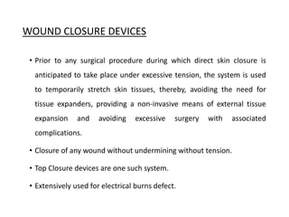 WOUND CLOSURE DEVICES
• Prior to any surgical procedure during which direct skin closure is
anticipated to take place under excessive tension, the system is used
to temporarily stretch skin tissues, thereby, avoiding the need for
tissue expanders, providing a non-invasive means of external tissue
expansion and avoiding excessive surgery with associated
complications.
• Closure of any wound without undermining without tension.
• Top Closure devices are one such system.
• Extensively used for electrical burns defect.
 