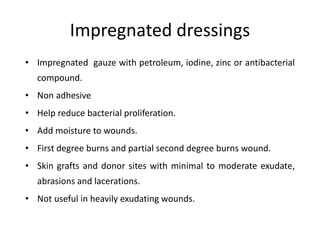 Impregnated dressings
• Impregnated gauze with petroleum, iodine, zinc or antibacterial
compound.
• Non adhesive
• Help reduce bacterial proliferation.
• Add moisture to wounds.
• First degree burns and partial second degree burns wound.
• Skin grafts and donor sites with minimal to moderate exudate,
abrasions and lacerations.
• Not useful in heavily exudating wounds.
 