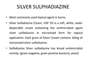 SILVER SULPHADIAZINE
• Most commonly used topical agent in burns.
• Silver Sulfadiazine Cream, USP 1% is a soft, white, water
dispersible cream containing the antimicrobial agent
silver sulfadiazine in micronized form for topical
application. Each gram of Silver Cream contains 10mg of
micronized silver sulfadiazine.
• Sulfadiazine Silver sulfadiazine has broad antimicrobial
activity. (gram-negative, gram-positive bacteria, yeast)
 