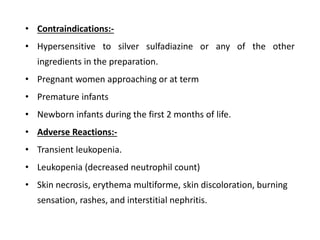 • Contraindications:-
• Hypersensitive to silver sulfadiazine or any of the other
ingredients in the preparation.
• Pregnant women approaching or at term
• Premature infants
• Newborn infants during the first 2 months of life.
• Adverse Reactions:-
• Transient leukopenia.
• Leukopenia (decreased neutrophil count)
• Skin necrosis, erythema multiforme, skin discoloration, burning
sensation, rashes, and interstitial nephritis.
 