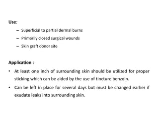 Use:
– Superficial to partial dermal burns
– Primarily closed surgical wounds
– Skin graft donor site
Application :
• At least one inch of surrounding skin should be utilized for proper
sticking which can be aided by the use of tincture benzoin.
• Can be left in place for several days but must be changed earlier if
exudate leaks into surrounding skin.
 