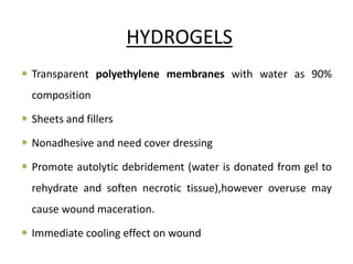 HYDROGELS
 Transparent polyethylene membranes with water as 90%
composition
 Sheets and fillers
 Nonadhesive and need cover dressing
 Promote autolytic debridement (water is donated from gel to
rehydrate and soften necrotic tissue),however overuse may
cause wound maceration.
 Immediate cooling effect on wound
 