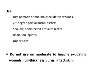 Use:
– Dry, necrotic or minimally exudative wounds.
– 2nd degree partial burns, blisters
– Shallow, noninfected pressure ulcers
– Radiation injuries
– Donor sites
 Do not use on moderate to heavily exudating
wounds, full-thickness burns, intact skin.
 