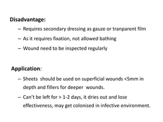 Disadvantage:
– Requires secondary dressing as gauze or tranparent film
– As it requires fixation, not allowed bathing
– Wound need to be inspected regularly
Application:
– Sheets should be used on superficial wounds <5mm in
depth and fillers for deeper wounds.
– Can’t be left for > 1-2 days, it dries out and lose
effectiveness, may get colonised in infective environment.
 