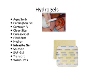 Hydrogels
 AquaSorb
 Carrington Gel
 Carrasyn-V
 Clear-Site
 Curasol Gel
 Flexderm
 Hydron
 Intrasite Gel
 Solosite
 SAF-Gel
 Transorb
 WounDres
 