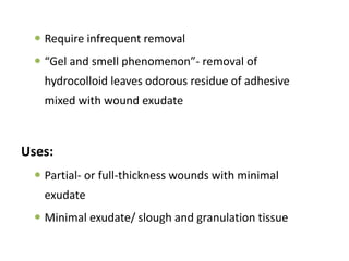  Require infrequent removal
 “Gel and smell phenomenon”- removal of
hydrocolloid leaves odorous residue of adhesive
mixed with wound exudate
Uses:
 Partial- or full-thickness wounds with minimal
exudate
 Minimal exudate/ slough and granulation tissue
 