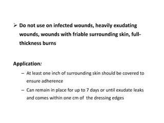  Do not use on infected wounds, heavily exudating
wounds, wounds with friable surrounding skin, full-
thickness burns
Application:
– At least one inch of surrounding skin should be covered to
ensure adherence
– Can remain in place for up to 7 days or until exudate leaks
and comes within one cm of the dressing edges
 