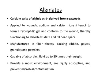 Alginates
• Calcium salts of alginic acid- derived from seaweeds
• Applied to wounds, sodium and calcium ions interact to
form a hydrophilic gel and conform to the wound, thereby
functioning to absorb exudate and fill dead space
• Manufactured in fiber sheets, packing ribbon, pastes,
granules and powders
• Capable of absorbing fluid up to 20 times their weight
• Provide a moist environment, are highly absorptive, and
prevent microbial contamination
 