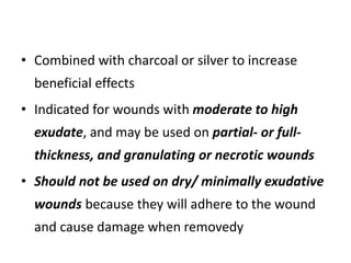 • Combined with charcoal or silver to increase
beneficial effects
• Indicated for wounds with moderate to high
exudate, and may be used on partial- or full-
thickness, and granulating or necrotic wounds
• Should not be used on dry/ minimally exudative
wounds because they will adhere to the wound
and cause damage when removedy
 