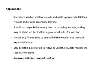 Application :-
• Sheets are used on shallow wounds and pastes/powders to fill deep
wounds and require secondary dressing
• Should not be packed into very deep or tunneling wounds, as they
may easily be left behind leaving a residual nidus for infection
• Should only fill one-third to one-half of the wound since they will
expand with time
• May be left in place for up to 7 days or until the exudate reaches the
secondary dressing
• Nu-derm, kaltostat, curasorb, sorbsan
 