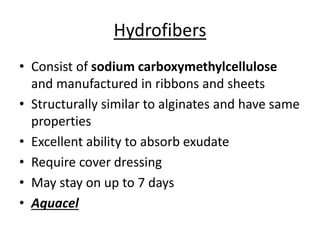 Hydrofibers
• Consist of sodium carboxymethylcellulose
and manufactured in ribbons and sheets
• Structurally similar to alginates and have same
properties
• Excellent ability to absorb exudate
• Require cover dressing
• May stay on up to 7 days
• Aquacel
 