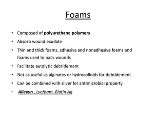 Foams
• Composed of polyurethane polymers
• Absorb wound exudate
• Thin and thick foams, adhesive and nonadhesive foams and
foams used to pack wounds
• Facilitate autolytic debridement
• Not as useful as alginates or hydrocolloids for debridement
• Can be combined with silver for antimicrobial property
• Allevyn , Lyofoam, Biatin Ag
 