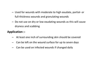 – Used for wounds with moderate to high exudate, partial- or
full-thickness wounds and granulating wounds
– Do not use on dry or low exudating wounds as this will cause
dryness and scabbing
Application :-
– At least one inch of surrounding skin should be covered
– Can be left on the wound surface for up to seven days
– Can be used on infected wounds if changed daily
 