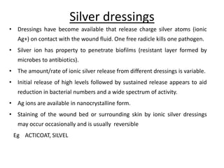 Silver dressings
• Dressings have become available that release charge silver atoms (ionic
Ag+) on contact with the wound fluid. One free radicle kills one pathogen.
• Silver ion has property to penetrate biofilms (resistant layer formed by
microbes to antibiotics).
• The amount/rate of ionic silver release from different dressings is variable.
• Initial release of high levels followed by sustained release appears to aid
reduction in bacterial numbers and a wide spectrum of activity.
• Ag ions are available in nanocrystalline form.
• Staining of the wound bed or surrounding skin by ionic silver dressings
may occur occasionally and is usually reversible
Eg ACTICOAT, SILVEL
 