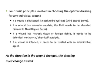  Four basic principles involved in choosing the optimal dressing
for any individual wound
 If a wound is desiccated, it needs to be hydrated (third degree burns).
 If a wound has excessive exudate, the fluid needs to be absorbed
(Second to Third Degree Burns).
 If a wound has necrotic tissue or foreign debris, it needs to be
debrided- mechanical/ chemical/ autolytic.
 If a wound is infected, it needs to be treated with an antimicrobial
agent.
As the situation in the wound changes, the dressing
must change as well
 