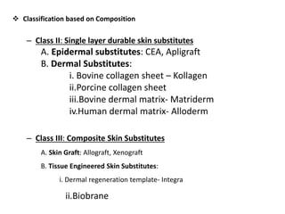  Classification based on Composition
– Class II: Single layer durable skin substitutes
A. Epidermal substitutes: CEA, Apligraft
B. Dermal Substitutes:
i. Bovine collagen sheet – Kollagen
ii.Porcine collagen sheet
iii.Bovine dermal matrix- Matriderm
iv.Human dermal matrix- Alloderm
– Class III: Composite Skin Substitutes
A. Skin Graft: Allograft, Xenograft
B. Tissue Engineered Skin Substitutes:
i. Dermal regeneration template- Integra
ii.Biobrane
 