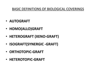 BASIC DEFINITIONS OF BIOLOGICAL COVERINGS
• AUTOGRAFT
• HOMO(ALLO)GRAFT
• HETEROGRAFT (XENO-GRAFT)
• ISOGRAFT(SYNERGIC -GRAFT)
• ORTHOTOPIC-GRAFT
• HETEROTOPIC-GRAFT
 