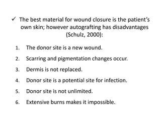  The best material for wound closure is the patient’s
own skin; however autografting has disadvantages
(Schulz, 2000):
1. The donor site is a new wound.
2. Scarring and pigmentation changes occur.
3. Dermis is not replaced.
4. Donor site is a potential site for infection.
5. Donor site is not unlimited.
6. Extensive burns makes it impossible.
 