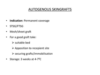 AUTOGENOUS SKINGRAFTS
• Indication: Permanent coverage
• STSG/FTSG
• Mesh/sheet graft
• For a good graft take:
 suitable bed
 Apposition to recepient site
 securing grafts/immobilisation
• Storage: 3 weeks at 4-70C
 