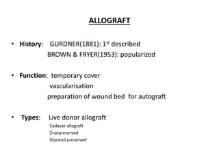 ALLOGRAFT
• History: GURDNER(1881): 1st described
BROWN & FRYER(1953): popularized
• Function: temporary cover
vascularisation
preparation of wound bed for autograft
• Types: Live donor allograft
Cadaver allograft
Cryopreserved
Glycerol preserved
 