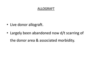 ALLOGRAFT
• Live donor allograft.
• Largely been abandoned now d/t scarring of
the donor area & associated morbidity.
 