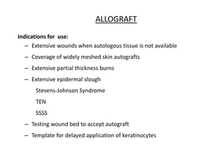 – Extensive wounds when autologous tissue is not available
– Coverage of widely meshed skin autografts
– Extensive partial thickness burns
– Extensive epidermal slough
Stevens-Johnson Syndrome
TEN
SSSS
– Testing wound bed to accept autograft
– Template for delayed application of keratinocytes
ALLOGRAFT
Indications for use:
 