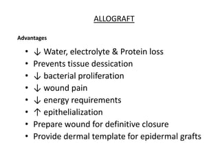 • ↓ Water, electrolyte & Protein loss
• Prevents tissue dessication
• ↓ bacterial proliferation
• ↓ wound pain
• ↓ energy requirements
• ↑ epithelialization
• Prepare wound for definitive closure
• Provide dermal template for epidermal grafts
ALLOGRAFT
Advantages
 