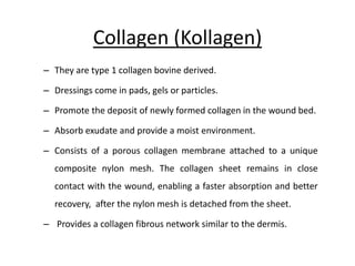Collagen (Kollagen)
– They are type 1 collagen bovine derived.
– Dressings come in pads, gels or particles.
– Promote the deposit of newly formed collagen in the wound bed.
– Absorb exudate and provide a moist environment.
– Consists of a porous collagen membrane attached to a unique
composite nylon mesh. The collagen sheet remains in close
contact with the wound, enabling a faster absorption and better
recovery, after the nylon mesh is detached from the sheet.
– Provides a collagen fibrous network similar to the dermis.
 