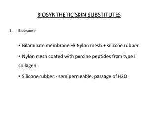 BIOSYNTHETIC SKIN SUBSTITUTES
1. Biobrane :-
• Bilaminate membrane → Nylon mesh + silicone rubber
• Nylon mesh coated with porcine peptides from type I
collagen
• Silicone rubber:- semipermeable, passage of H2O
 