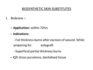 BIOSYNTHETIC SKIN SUBSTITUTES
1. Biobrane :-
– Application: within 72hrs
– Indications:
- Full thickness burns after excision of wound. While
preparing for autograft
- Superficial partial thickness burns
– C/I: Gross purulence, devitalised tissue
 