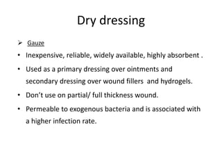 Dry dressing
 Gauze
• Inexpensive, reliable, widely available, highly absorbent .
• Used as a primary dressing over ointments and
secondary dressing over wound fillers and hydrogels.
• Don’t use on partial/ full thickness wound.
• Permeable to exogenous bacteria and is associated with
a higher infection rate.
 
