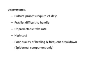 Disadvantages:
– Culture process require 21 days
– Fragile: difficult to handle
– Unpredictable take rate
– High cost
– Poor quality of healing & frequent breakdown
(Epidermal component only)
 