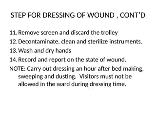 STEP FOR DRESSING OF WOUND , CONT’D
11.Remove screen and discard the trolley
12.Decontaminate, clean and sterilize instruments.
13.Wash and dry hands
14.Record and report on the state of wound.
NOTE: Carry out dressing an hour after bed making,
sweeping and dusting. Visitors must not be
allowed in the ward during dressing time.
 