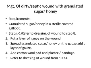Mgt. Of dirty/septic wound with granulated
sugar/ honey
• Requirements:-
• Granulated sugar/honey in a sterile covered
gallipot.
• Steps:-1)Refer to dressing of wound to step 8.
2. Put a layer of gauze on the wound
3. Spread granulated sugar/honey on the gauze add a
layer of gauze.
4. Add cotton wool pad and plaster / bandage.
5. Refer to dressing of wound from 10-14.
 