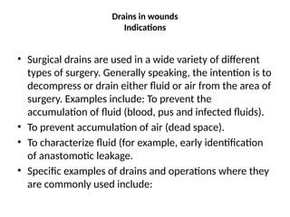 Drains in wounds
Indications
• Surgical drains are used in a wide variety of different
types of surgery. Generally speaking, the intention is to
decompress or drain either fluid or air from the area of
surgery. Examples include: To prevent the
accumulation of fluid (blood, pus and infected fluids).
• To prevent accumulation of air (dead space).
• To characterize fluid (for example, early identification
of anastomotic leakage.
• Specific examples of drains and operations where they
are commonly used include:
 