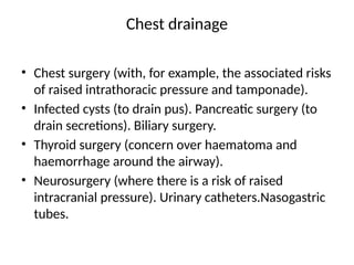Chest drainage
• Chest surgery (with, for example, the associated risks
of raised intrathoracic pressure and tamponade).
• Infected cysts (to drain pus). Pancreatic surgery (to
drain secretions). Biliary surgery.
• Thyroid surgery (concern over haematoma and
haemorrhage around the airway).
• Neurosurgery (where there is a risk of raised
intracranial pressure). Urinary catheters.Nasogastric
tubes.
 