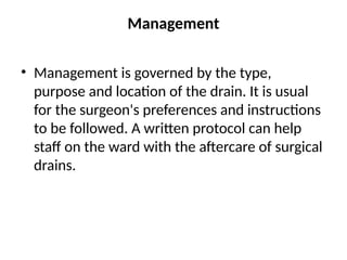 Management
• Management is governed by the type,
purpose and location of the drain. It is usual
for the surgeon's preferences and instructions
to be followed. A written protocol can help
staff on the ward with the aftercare of surgical
drains.
 