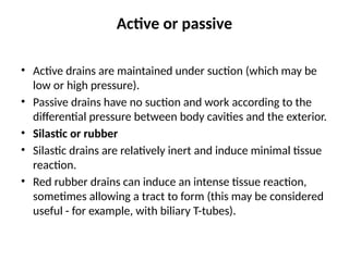 Active or passive
• Active drains are maintained under suction (which may be
low or high pressure).
• Passive drains have no suction and work according to the
differential pressure between body cavities and the exterior.
• Silastic or rubber
• Silastic drains are relatively inert and induce minimal tissue
reaction.
• Red rubber drains can induce an intense tissue reaction,
sometimes allowing a tract to form (this may be considered
useful - for example, with biliary T-tubes).
 