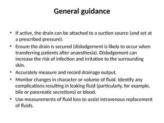 General guidance
• If active, the drain can be attached to a suction source (and set at
a prescribed pressure).
• Ensure the drain is secured (dislodgement is likely to occur when
transferring patients after anaesthesia). Dislodgement can
increase the risk of infection and irritation to the surrounding
skin.
• Accurately measure and record drainage output.
• Monitor changes in character or volume of fluid. Identify any
complications resulting in leaking fluid (particularly, for example,
bile or pancreatic secretions) or blood.
• Use measurements of fluid loss to assist intravenous replacement
of fluids.
 