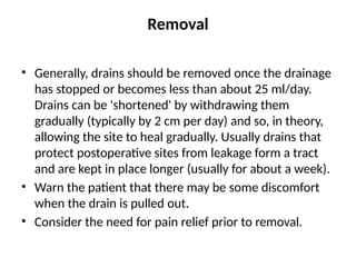 Removal
• Generally, drains should be removed once the drainage
has stopped or becomes less than about 25 ml/day.
Drains can be 'shortened' by withdrawing them
gradually (typically by 2 cm per day) and so, in theory,
allowing the site to heal gradually. Usually drains that
protect postoperative sites from leakage form a tract
and are kept in place longer (usually for about a week).
• Warn the patient that there may be some discomfort
when the drain is pulled out.
• Consider the need for pain relief prior to removal.
 