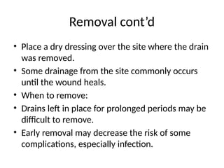Removal cont’d
• Place a dry dressing over the site where the drain
was removed.
• Some drainage from the site commonly occurs
until the wound heals.
• When to remove:
• Drains left in place for prolonged periods may be
difficult to remove.
• Early removal may decrease the risk of some
complications, especially infection.
 