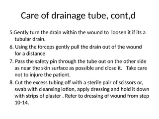 Care of drainage tube, cont,d
5.Gently turn the drain within the wound to loosen it if its a
tubular drain.
6. Using the forceps gently pull the drain out of the wound
for a distance
7. Pass the safety pin through the tube out on the other side
as near the skin surface as possible and close it. Take care
not to injure the patient.
8. Cut the excess tubing off with a sterile pair of scissors or,
swab with cleansing lotion, apply dressing and hold it down
with strips of plaster . Refer to dressing of wound from step
10-14.
 