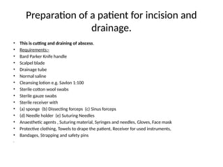 Preparation of a patient for incision and
drainage.
• This is cutting and draining of abscess.
• Requirements:-
• Bard Parker Knife handle
• Scalpel blade
• Drainage tube
• Normal saline
• Cleansing lotion e.g. Savlon 1:100
• Sterile cotton wool swabs
• Sterile gauze swabs
• Sterile receiver with
• (a) sponge (b) Dissecting forceps (c) Sinus forceps
• (d) Needle holder (e) Suturing Needles
• Anaesthetic agents , Suturing material, Syringes and needles, Gloves, Face mask
• Protective clothing, Towels to drape the patient, Receiver for used instruments,
• Bandages, Strapping and safety pins
•
 