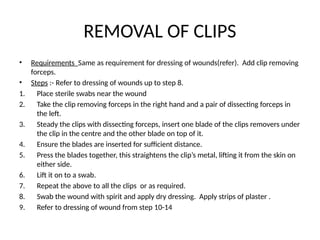 REMOVAL OF CLIPS
• Requirements Same as requirement for dressing of wounds(refer). Add clip removing
forceps.
• Steps :- Refer to dressing of wounds up to step 8.
1. Place sterile swabs near the wound
2. Take the clip removing forceps in the right hand and a pair of dissecting forceps in
the left.
3. Steady the clips with dissecting forceps, insert one blade of the clips removers under
the clip in the centre and the other blade on top of it.
4. Ensure the blades are inserted for sufficient distance.
5. Press the blades together, this straightens the clip’s metal, lifting it from the skin on
either side.
6. Lift it on to a swab.
7. Repeat the above to all the clips or as required.
8. Swab the wound with spirit and apply dry dressing. Apply strips of plaster .
9. Refer to dressing of wound from step 10-14
 