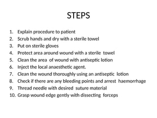 STEPS
1. Explain procedure to patient
2. Scrub hands and dry with a sterile towel
3. Put on sterile gloves
4. Protect area around wound with a sterile towel
5. Clean the area of wound with antiseptic lotion
6. Inject the local anaesthetic agent.
7. Clean the wound thoroughly using an antiseptic lotion
8. Check if there are any bleeding points and arrest haemorrhage
9. Thread needle with desired suture material
10. Grasp wound edge gently with dissecting forceps
 