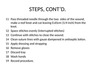 STEPS, CONT’D.
11 Pass threaded needle through the two sides of the wound,
make a reef knot and cut leaving 0.65cm (1/4 inch) from the
knot.
12 Space stitches evenly (interrupted stitches)
13 Continue with stitches to close the wound.
14 Clean suture lines with gauze dampened in antiseptic lotion.
15 Apply dressing and strapping
16 Remove gloves
17 Discard tray
18 Wash hands
19 Record procedure.
 