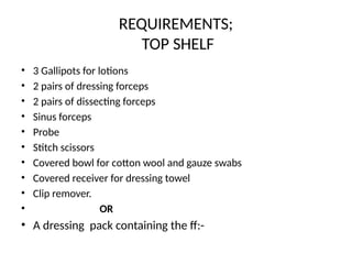 REQUIREMENTS;
TOP SHELF
• 3 Gallipots for lotions
• 2 pairs of dressing forceps
• 2 pairs of dissecting forceps
• Sinus forceps
• Probe
• Stitch scissors
• Covered bowl for cotton wool and gauze swabs
• Covered receiver for dressing towel
• Clip remover.
• OR
• A dressing pack containing the ff:-
 