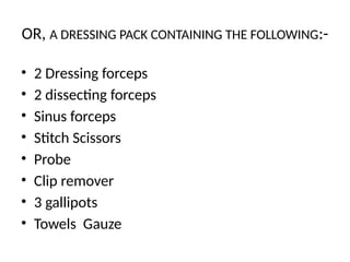 OR, A DRESSING PACK CONTAINING THE FOLLOWING:-
• 2 Dressing forceps
• 2 dissecting forceps
• Sinus forceps
• Stitch Scissors
• Probe
• Clip remover
• 3 gallipots
• Towels Gauze
 