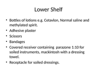 Lower Shelf
• Bottles of lotions e.g. Cetavlon, Normal saline and
methylated spirit.
• Adhesive plaster
• Scissors
• Bandages
• Covered receiver containing parazone 1:10 for
soiled instruments, mackintosh with a dressing
towel.
• Receptacle for soiled dressings.
 